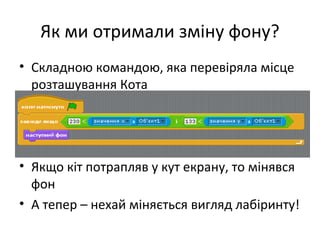 Як ми отримали зміну фону?
• Складною командою, яка перевіряла місце
розташування Кота
• Якщо кіт потрапляв у кут екрану, то мінявся
фон
• А тепер – нехай міняється вигляд лабіринту!
 