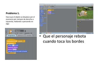 Problema 1.
• Que el personaje rebota
cuando toca los bordes
Hace que el objeto se desplace por el
escenario por siempre de derecha a
izquierda, hablando o pensando en
algo