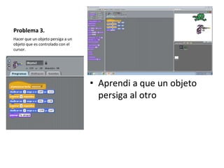 Problema 3.
• Aprendi a que un objeto
persiga al otro
Hacer que un objeto persiga a un
objeto que es controlado con el
cursor.