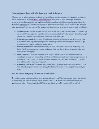 Fix scratches and dents with affordable auto repair in Orlando! 
Whether you’ve gotten into a car accident or a small fender bender, you can rest assured that your car will be taken care of at our Orlando Toyota body shop! We handle all nicks and dings, dents and scratches, and will present your car back to you looking good as new! When you bring your ride in for affordable auto repair in Orlando, you’re going to get the best service you could ask for at the cheapest price guaranteed! Here are some of the services we offer in terms of scratch and dent repair in Orlando: 
Accident repair: Did you recently get into an accident and in need of auto repair in Orlando? We document the damage very carefully and let you know what we’re doing every step of the way! We will also have you sign before we start to get your approval! 
Paint-less dent repair: This simple Orlando auto repair helps take dents and dings out of your ride without messing up the paint job! Our body shop technicians use a special method to get the dent out of your car without chipping paint! 
Surface scratches: For small scratches that just need a simple fill-in our auto body shop can help! This Orlando auto repair is easy and we can buff out the scratches for you to make your car look like new again! 
Deep scratches: If you have a deep scratch on your ride from a car accident or something smacking into your car, we can help with that too! Our auto repair technicians can grind away at the old paint, fill in the scratch and re-paint it perfectly so it matches the rest of your car! No one will know the scratch ever existed! 
Chipped or peeling paint: Chipped and peeling paint can significantly ruin the look of your ride! Our Orlando car paint jobs are incredibly affordable and we can even change the color of your ride! 
Visit our Toyota body shop for affordable auto repair! 
The next time you notice a scratch or dent on your ride, don’t fret! We have an auto body shop on site so we can help you with all your car repair needs! Give us a call at 866-637-2430 and schedule an appointment today! We are located at 3575 Vineland Road, right off I-4 near the Millenia Mall! 