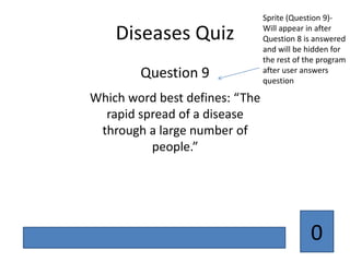 Sprite (Question 9)-

    Diseases Quiz               Will appear in after
                                Question 8 is answered
                                and will be hidden for
                                the rest of the program
        Question 9              after user answers
                                question

Which word best defines: “The
  rapid spread of a disease
 through a large number of
          people.”




                                             0
 