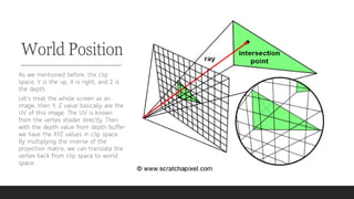 World Position
As we mentioned before, the clip
space, Y is the up, X is right, and Z is
the depth.
Let’s treat the whole screen as an
image, then Y, Z value basically are the
UV of this image. The UV is known
from the vertex shader directly. Then
with the depth value from depth buffer
we have the XYZ values in clip space.
By multiplying the inverse of the
projection matrix, we can translate the
vertex back from clip space to world
space.
 