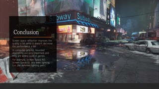 Conclusion
Screen space reflection improves the
quality a lot while it doesn't decrease
the performance a lot.
In computer graphic, bounded
algorithms are very important and
they are widely used in games.
For example, Screen Space AO,
Screen Space GI, and even lighting
(i.e. the deferred lighting path).
 