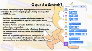O Scratch é uma linguagem de programação visual baseada
em blocos, desenvolvida pelo grupo Lifelong Kindergarten
no MIT Media Lab.
Intuitivo: Em vez de escrever código complexo, os
usuários encaixam blocos lógicos, como peças de um
quebra-cabeça.
Criativo: Permite a criação de histórias interativas, jogos,
animações e simulações.
Acessível: É totalmente gratuito e funciona diretamente
no navegador de internet, sem a necessidade de
instalação.
Foco: Foi projetado especialmente para jovens e
iniciantes, tornando a introdução ao pensamento
computacional uma atividade divertida e engajadora.
O que é o Scratch?
 