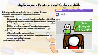 Aplicações Práticas em Sala de Aula
O Scratch pode ser aplicado para explorar diversos
conteúdos matemáticos de forma dinâmica.
Geometria:
Desenhar formas geométricas (quadrados, triângulos,
polígonos) usando comandos de movimento e rotação
para entender ângulos e lados.
Utilizar o palco como um Plano Cartesiano para
posicionar objetos e explorar coordenadas (x, y).
Aritmética:
Criar calculadoras interativas.
Desenvolver jogos de tabuada ou quizzes sobre as
quatro operações básicas.
E muitas outras aplicações
 