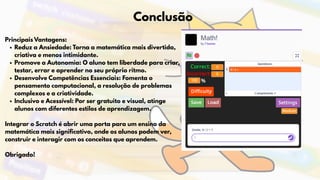 Conclusão
Principais Vantagens:
Reduz a Ansiedade: Torna a matemática mais divertida,
criativa e menos intimidante.
Promove a Autonomia: O aluno tem liberdade para criar,
testar, errar e aprender no seu próprio ritmo.
Desenvolve Competências Essenciais: Fomenta o
pensamento computacional, a resolução de problemas
complexos e a criatividade.
Inclusivo e Acessível: Por ser gratuito e visual, atinge
alunos com diferentes estilos de aprendizagem.
Integrar o Scratch é abrir uma porta para um ensino da
matemática mais significativo, onde os alunos podem ver,
construir e interagir com os conceitos que aprendem.
Obrigado!
 