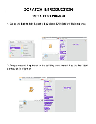 SCRATCH INTRODUCTION
PART 1: FIRST PROJECT
1. Go to the Looks tab. Select a Say block. Drag it to the building area.
2. Drag a second Say block to the building area. Attach it to the first block
so they click together.
 