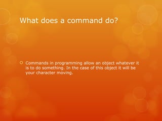 What does a command do? Commands in programming allow an object whatever it is to do something. In the case of this object it will be your character moving. 