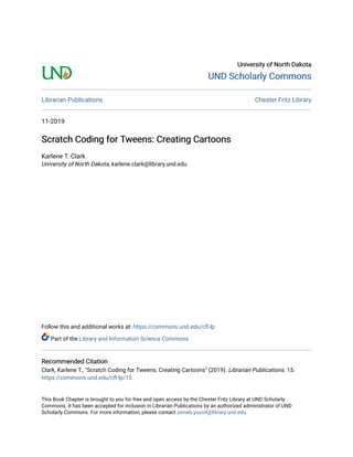 University of North DakotaUniversity of North Dakota
UND Scholarly CommonsUND Scholarly Commons
Librarian Publications Chester Fritz Library
11-2019
Scratch Coding for Tweens: Creating CartoonsScratch Coding for Tweens: Creating Cartoons
Karlene T. Clark
University of North Dakota, karlene.clark@library.und.edu
Follow this and additional works at: https://commons.und.edu/cfl-lp
Part of the Library and Information Science Commons
Recommended CitationRecommended Citation
Clark, Karlene T., "Scratch Coding for Tweens: Creating Cartoons" (2019). Librarian Publications. 15.
https://commons.und.edu/cfl-lp/15
This Book Chapter is brought to you for free and open access by the Chester Fritz Library at UND Scholarly
Commons. It has been accepted for inclusion in Librarian Publications by an authorized administrator of UND
Scholarly Commons. For more information, please contact zeineb.yousif@library.und.edu.
 