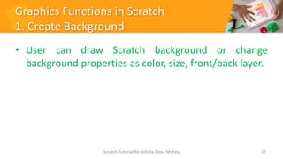 Graphics Functions in Scratch
1. Create Background
• User can draw Scratch background or change
background properties as color, size, front/back layer.
10
Scratch Tutorial for kids by Doaa Mohey
 