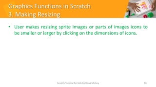Graphics Functions in Scratch
3. Making Resizing
• User makes resizing sprite images or parts of images icons to
be smaller or larger by clicking on the dimensions of icons.
16
Scratch Tutorial for kids by Doaa Mohey
 