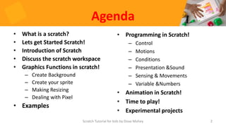 Agenda
• What is a scratch?
• Lets get Started Scratch!
• Introduction of Scratch
• Discuss the scratch workspace
• Graphics Functions in scratch!
– Create Background
– Create your sprite
– Making Resizing
– Dealing with Pixel
• Examples
• Programming in Scratch!
– Control
– Motions
– Conditions
– Presentation &Sound
– Sensing & Movements
– Variable &Numbers
• Animation in Scratch!
• Time to play!
• Experimental projects
2
Scratch Tutorial for kids by Doaa Mohey
 
