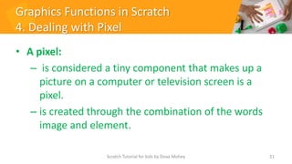 Graphics Functions in Scratch
4. Dealing with Pixel
• A pixel:
– is considered a tiny component that makes up a
picture on a computer or television screen is a
pixel.
– is created through the combination of the words
image and element.
21
Scratch Tutorial for kids by Doaa Mohey
 