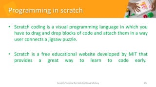 Programming in scratch
• Scratch coding is a visual programming language in which you
have to drag and drop blocks of code and attach them in a way
user connects a jigsaw puzzle.
• Scratch is a free educational website developed by MIT that
provides a great way to learn to code early.
26
Scratch Tutorial for kids by Doaa Mohey
 