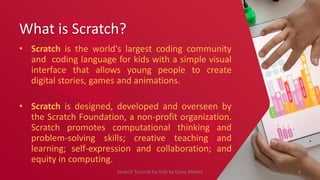 What is Scratch?
• Scratch is the world's largest coding community
and coding language for kids with a simple visual
interface that allows young people to create
digital stories, games and animations.
• Scratch is designed, developed and overseen by
the Scratch Foundation, a non-profit organization.
Scratch promotes computational thinking and
problem-solving skills; creative teaching and
learning; self-expression and collaboration; and
equity in computing.
4
Scratch Tutorial for kids by Doaa Mohey
 