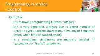 Programming in scratch
- Control
• Control is:
– the following programming buttons category:
– this is very significant category due to detect number of
times an event happens (how many, how long of happened
event, when time of happed event).
– is a conditional statements are mutually entitled "if
statements: or "if-else" statements
41
Scratch Tutorial for kids by Doaa Mohey
 