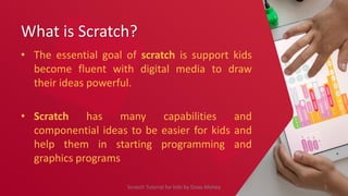 What is Scratch?
• The essential goal of scratch is support kids
become fluent with digital media to draw
their ideas powerful.
• Scratch has many capabilities and
componential ideas to be easier for kids and
help them in starting programming and
graphics programs
5
Scratch Tutorial for kids by Doaa Mohey
 