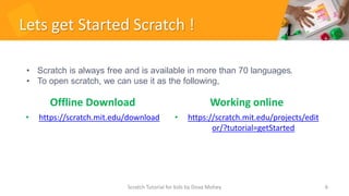 Lets get Started Scratch !
Offline Download
• https://scratch.mit.edu/download
Working online
• https://scratch.mit.edu/projects/edit
or/?tutorial=getStarted
6
• Scratch is always free and is available in more than 70 languages.
• To open scratch, we can use it as the following,
Scratch Tutorial for kids by Doaa Mohey
 