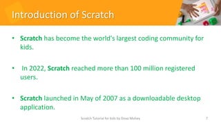 Introduction of Scratch
• Scratch has become the world's largest coding community for
kids.
• In 2022, Scratch reached more than 100 million registered
users.
• Scratch launched in May of 2007 as a downloadable desktop
application.
7
Scratch Tutorial for kids by Doaa Mohey
 