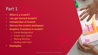 Part 1
• What is a scratch?
• Lets get Started Scratch!
• Introduction of Scratch
• Discuss the scratch workspace
• Graphics Functions in scratch!
– Create Background
– Create your sprite
– Making Resizing
– Dealing with Pixel
• Examples
9
Scratch Tutorial for kids by Doaa Mohey
 