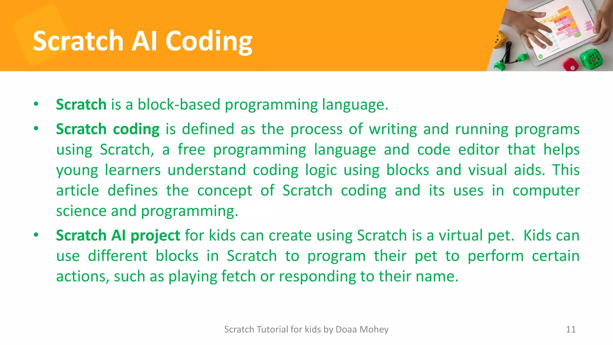 Scratch AI Coding
• Scratch is a block-based programming language.
• Scratch coding is defined as the process of writing and running programs
using Scratch, a free programming language and code editor that helps
young learners understand coding logic using blocks and visual aids. This
article defines the concept of Scratch coding and its uses in computer
science and programming.
• Scratch AI project for kids can create using Scratch is a virtual pet. Kids can
use different blocks in Scratch to program their pet to perform certain
actions, such as playing fetch or responding to their name.
Scratch Tutorial for kids by Doaa Mohey 11
 