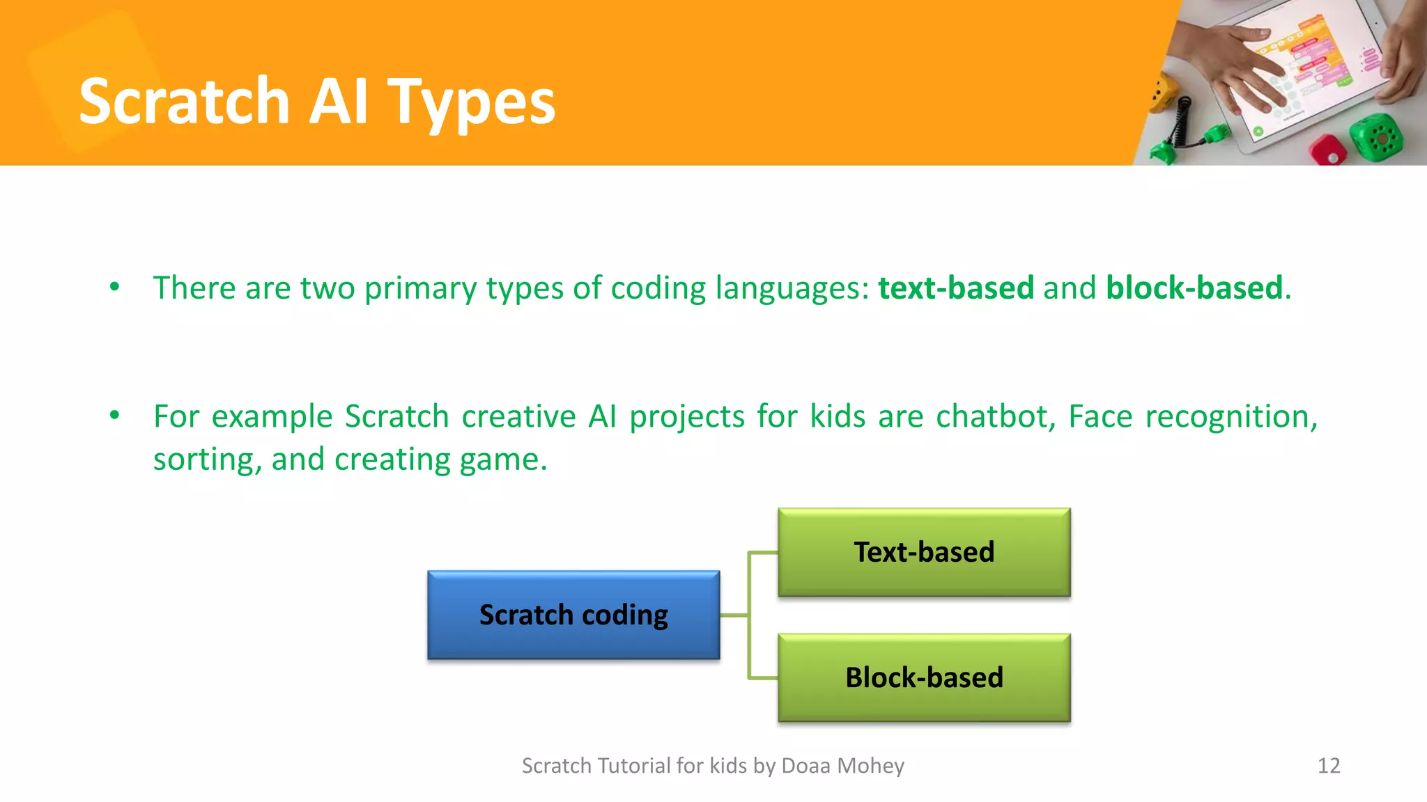 Scratch AI Types
12
• There are two primary types of coding languages: text-based and block-based.
• For example Scratch creative AI projects for kids are chatbot, Face recognition,
sorting, and creating game.
Scratch Tutorial for kids by Doaa Mohey
Scratch coding
Text-based
Block-based
 