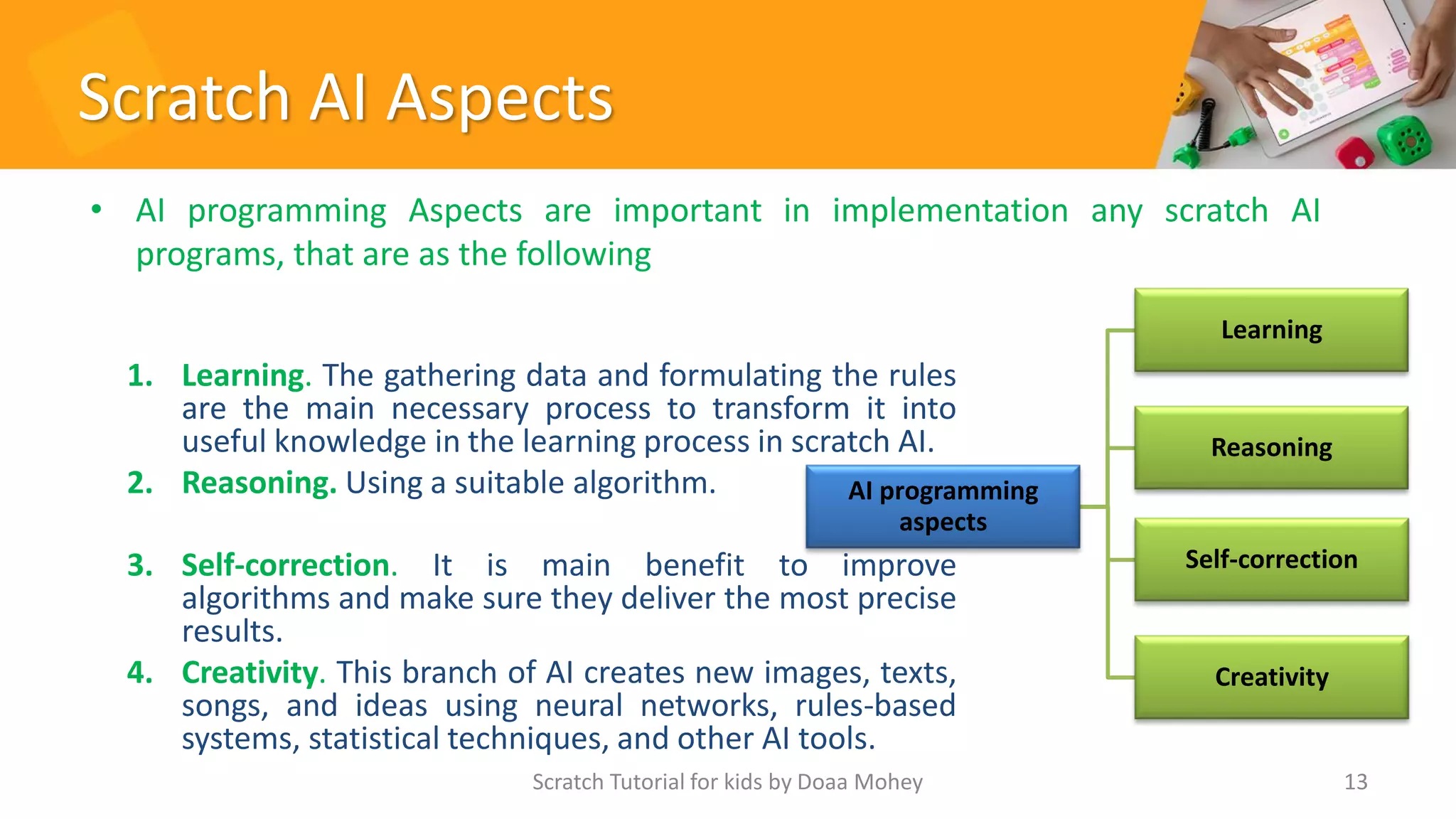 Scratch AI Aspects
1. Learning. The gathering data and formulating the rules
are the main necessary process to transform it into
useful knowledge in the learning process in scratch AI.
2. Reasoning. Using a suitable algorithm.
3. Self-correction. It is main benefit to improve
algorithms and make sure they deliver the most precise
results.
4. Creativity. This branch of AI creates new images, texts,
songs, and ideas using neural networks, rules-based
systems, statistical techniques, and other AI tools.
Scratch Tutorial for kids by Doaa Mohey 13
AI programming
aspects
Learning
Reasoning
Self-correction
Creativity
• AI programming Aspects are important in implementation any scratch AI
programs, that are as the following
 