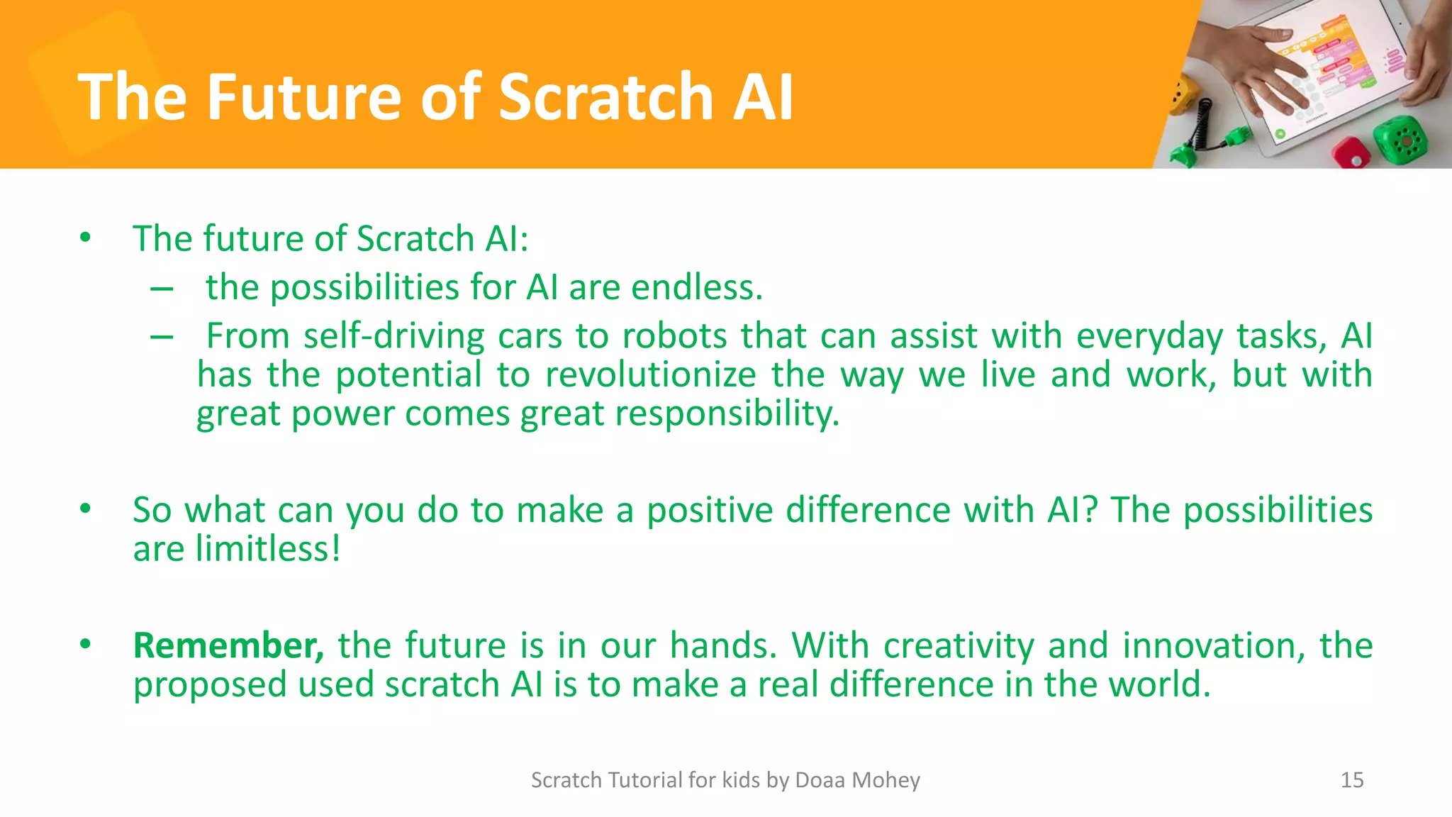 The Future of Scratch AI
• The future of Scratch AI:
– the possibilities for AI are endless.
– From self-driving cars to robots that can assist with everyday tasks, AI
has the potential to revolutionize the way we live and work, but with
great power comes great responsibility.
• So what can you do to make a positive difference with AI? The possibilities
are limitless!
• Remember, the future is in our hands. With creativity and innovation, the
proposed used scratch AI is to make a real difference in the world.
Scratch Tutorial for kids by Doaa Mohey 15
 