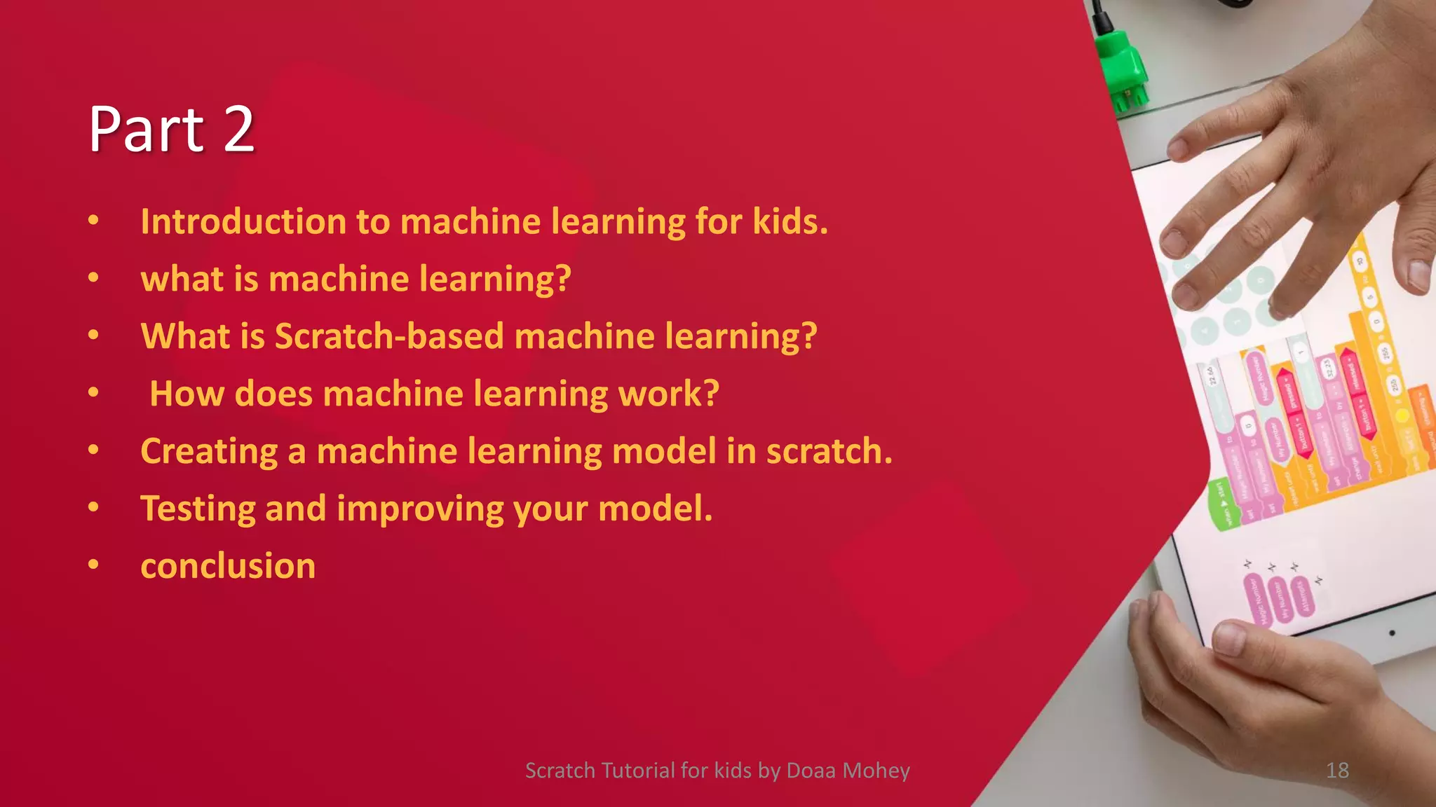 Part 2
• Introduction to machine learning for kids.
• what is machine learning?
• What is Scratch-based machine learning?
• How does machine learning work?
• Creating a machine learning model in scratch.
• Testing and improving your model.
• conclusion
18
Scratch Tutorial for kids by Doaa Mohey
 