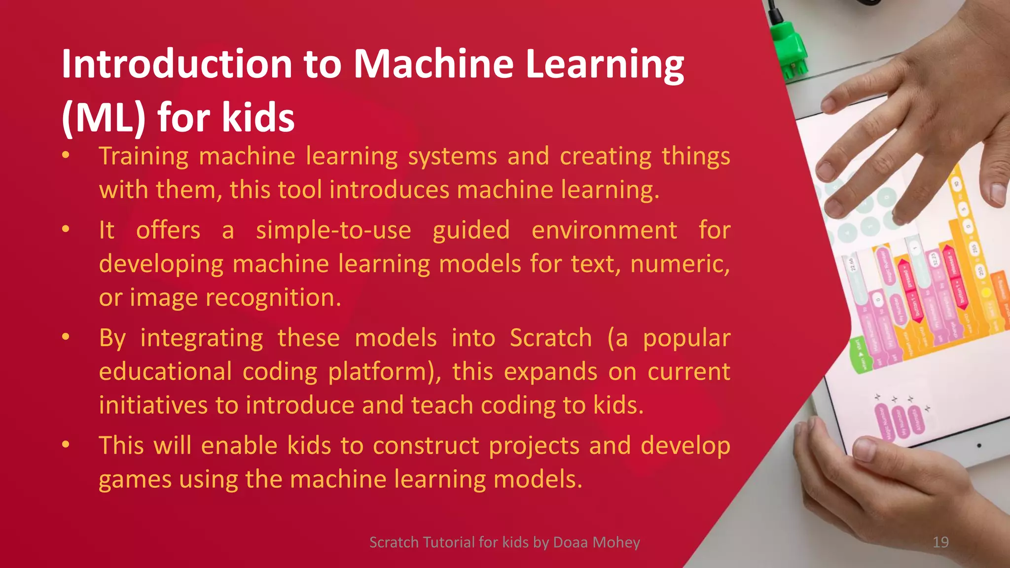 Introduction to Machine Learning
(ML) for kids
• Training machine learning systems and creating things
with them, this tool introduces machine learning.
• It offers a simple-to-use guided environment for
developing machine learning models for text, numeric,
or image recognition.
• By integrating these models into Scratch (a popular
educational coding platform), this expands on current
initiatives to introduce and teach coding to kids.
• This will enable kids to construct projects and develop
games using the machine learning models.
Scratch Tutorial for kids by Doaa Mohey 19
 