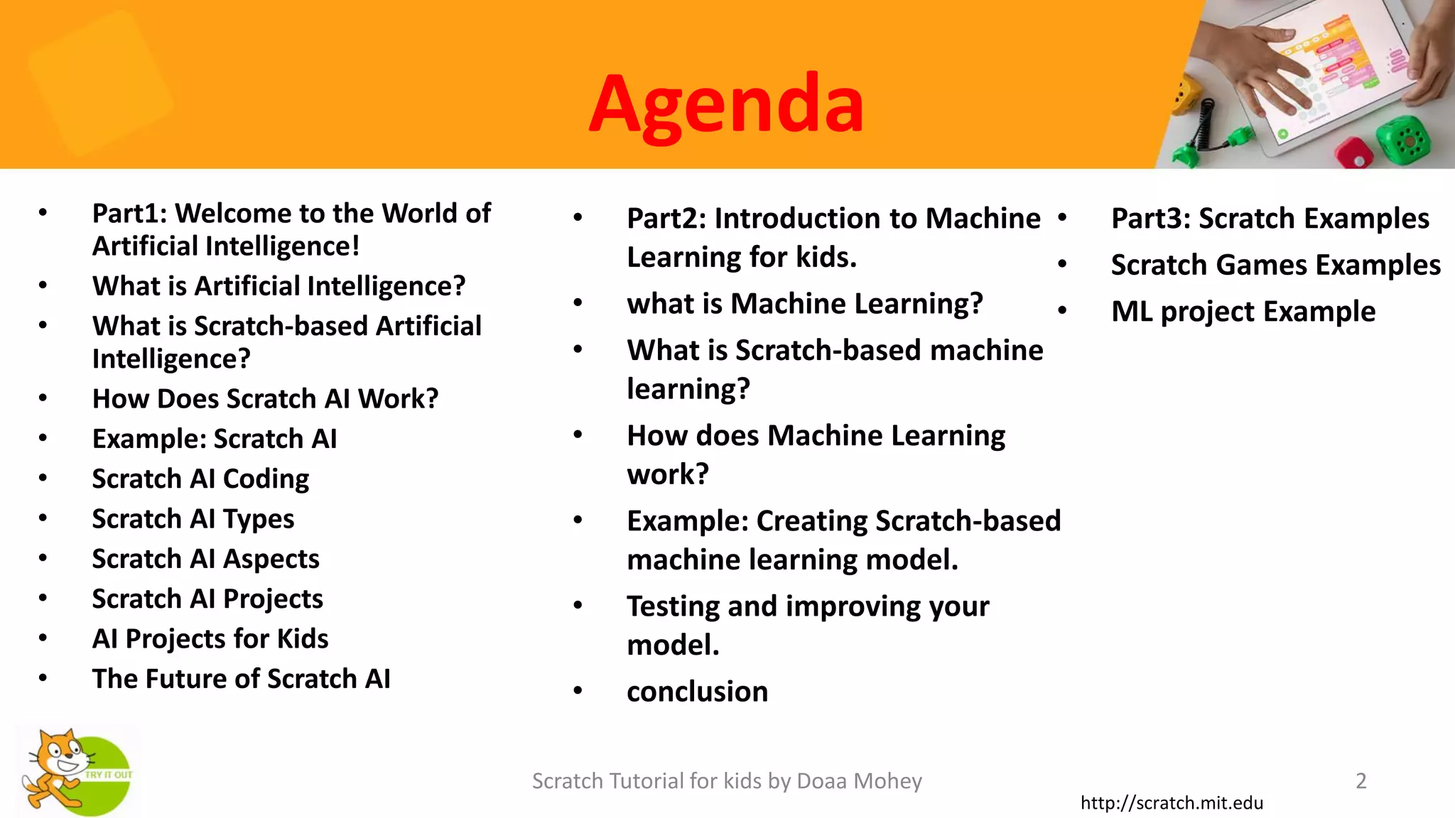 Agenda
• Part1: Welcome to the World of
Artificial Intelligence!
• What is Artificial Intelligence?
• What is Scratch-based Artificial
Intelligence?
• How Does Scratch AI Work?
• Example: Scratch AI
• Scratch AI Coding
• Scratch AI Types
• Scratch AI Aspects
• Scratch AI Projects
• AI Projects for Kids
• The Future of Scratch AI
• Part2: Introduction to Machine
Learning for kids.
• what is Machine Learning?
• What is Scratch-based machine
learning?
• How does Machine Learning
work?
• Example: Creating Scratch-based
machine learning model.
• Testing and improving your
model.
• conclusion
2
Scratch Tutorial for kids by Doaa Mohey
http://scratch.mit.edu
• Part3: Scratch Examples
• Scratch Games Examples
• ML project Example
 