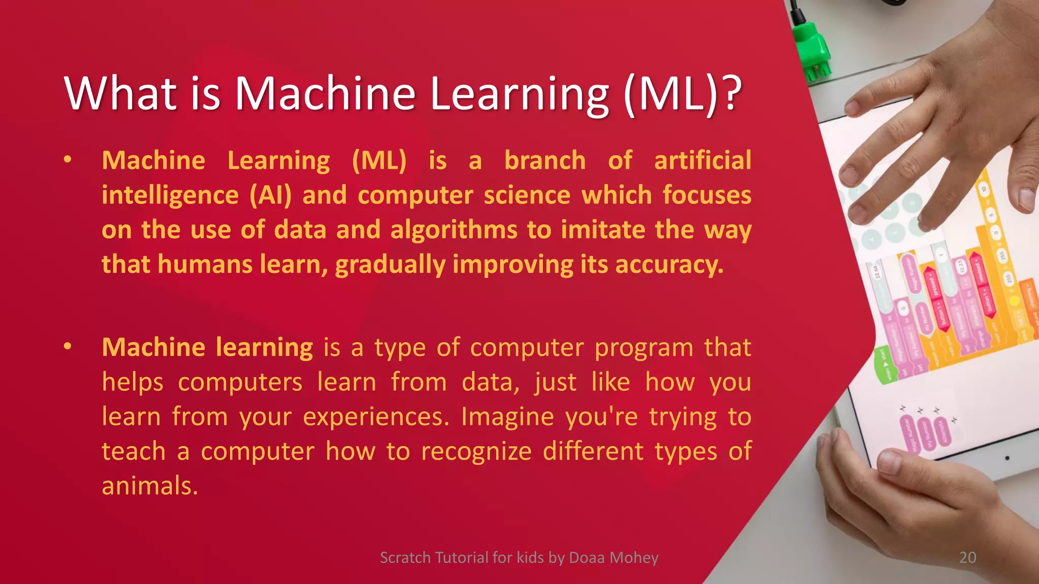 What is Machine Learning (ML)?
• Machine Learning (ML) is a branch of artificial
intelligence (AI) and computer science which focuses
on the use of data and algorithms to imitate the way
that humans learn, gradually improving its accuracy.
• Machine learning is a type of computer program that
helps computers learn from data, just like how you
learn from your experiences. Imagine you're trying to
teach a computer how to recognize different types of
animals.
20
Scratch Tutorial for kids by Doaa Mohey
 