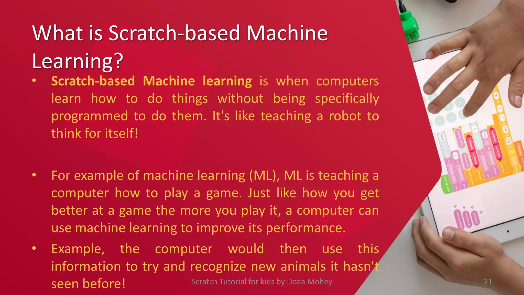 What is Scratch-based Machine
Learning?
• Scratch-based Machine learning is when computers
learn how to do things without being specifically
programmed to do them. It's like teaching a robot to
think for itself!
• For example of machine learning (ML), ML is teaching a
computer how to play a game. Just like how you get
better at a game the more you play it, a computer can
use machine learning to improve its performance.
• Example, the computer would then use this
information to try and recognize new animals it hasn't
seen before! 21
Scratch Tutorial for kids by Doaa Mohey
 