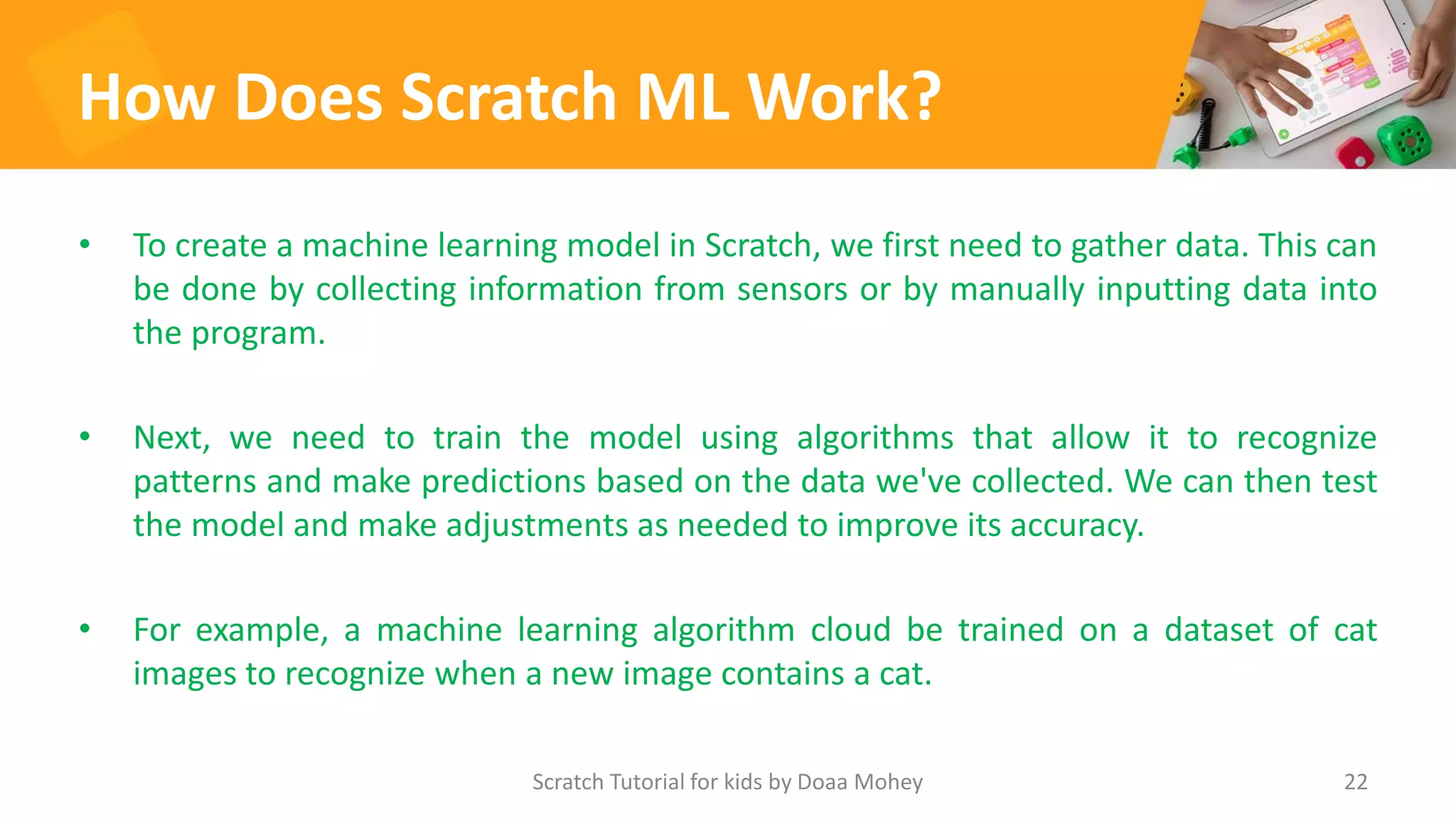 How Does Scratch ML Work?
• To create a machine learning model in Scratch, we first need to gather data. This can
be done by collecting information from sensors or by manually inputting data into
the program.
• Next, we need to train the model using algorithms that allow it to recognize
patterns and make predictions based on the data we've collected. We can then test
the model and make adjustments as needed to improve its accuracy.
• For example, a machine learning algorithm cloud be trained on a dataset of cat
images to recognize when a new image contains a cat.
22
Scratch Tutorial for kids by Doaa Mohey
 