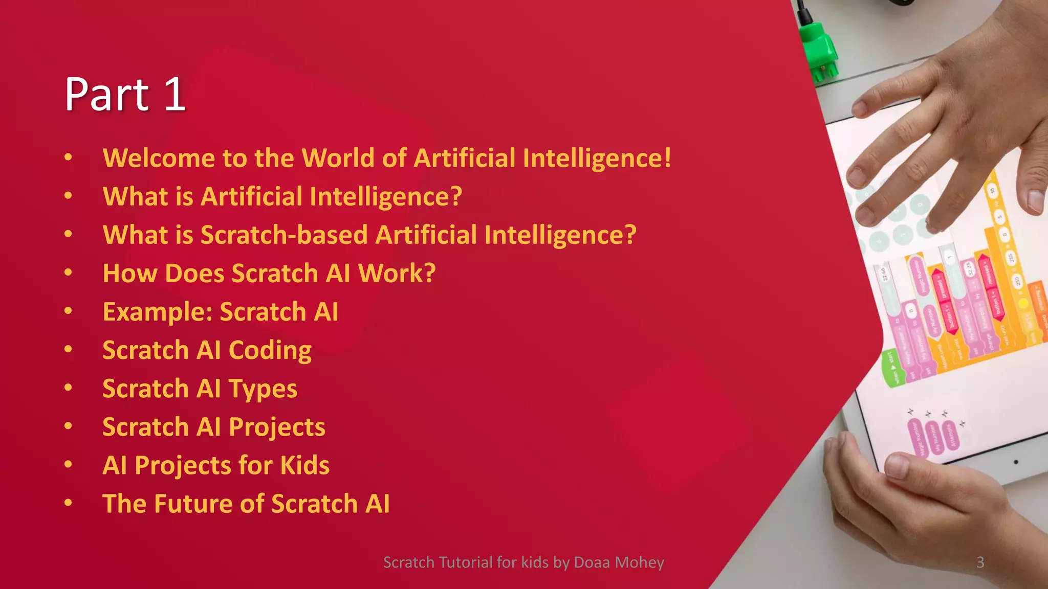 Part 1
• Welcome to the World of Artificial Intelligence!
• What is Artificial Intelligence?
• What is Scratch-based Artificial Intelligence?
• How Does Scratch AI Work?
• Example: Scratch AI
• Scratch AI Coding
• Scratch AI Types
• Scratch AI Projects
• AI Projects for Kids
• The Future of Scratch AI
3
Scratch Tutorial for kids by Doaa Mohey
 