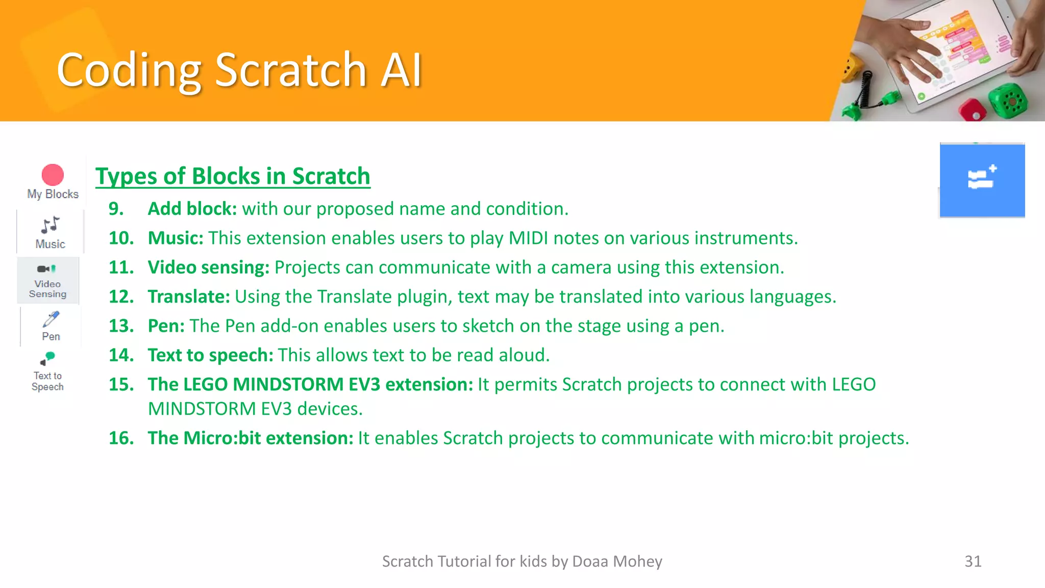 Coding Scratch AI
• Types of Blocks in Scratch
9. Add block: with our proposed name and condition.
10. Music: This extension enables users to play MIDI notes on various instruments.
11. Video sensing: Projects can communicate with a camera using this extension.
12. Translate: Using the Translate plugin, text may be translated into various languages.
13. Pen: The Pen add-on enables users to sketch on the stage using a pen.
14. Text to speech: This allows text to be read aloud.
15. The LEGO MINDSTORM EV3 extension: It permits Scratch projects to connect with LEGO
MINDSTORM EV3 devices.
16. The Micro:bit extension: It enables Scratch projects to communicate with micro:bit projects.
Scratch Tutorial for kids by Doaa Mohey 31
 