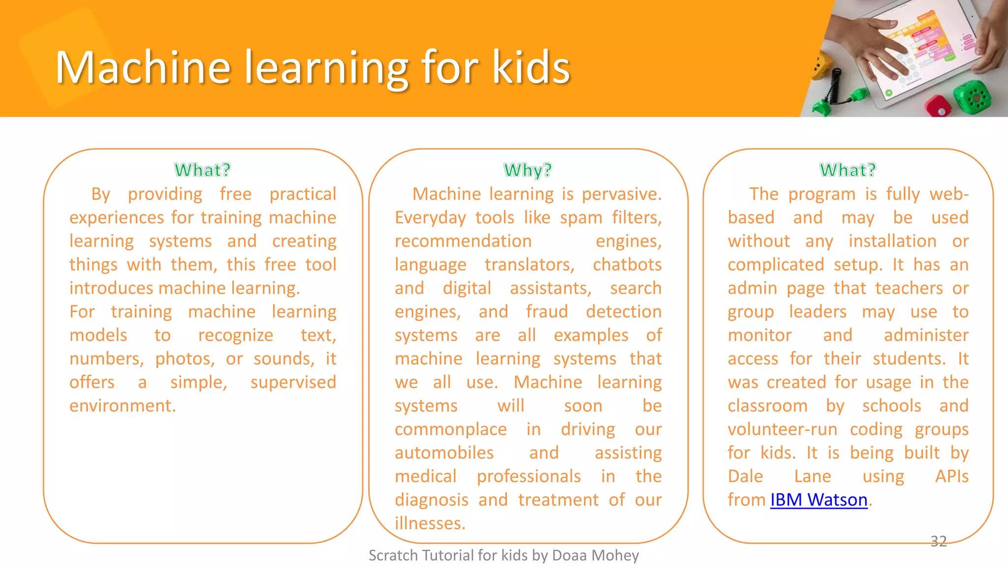 Machine learning for kids
Scratch Tutorial for kids by Doaa Mohey
32
By providing free practical
experiences for training machine
learning systems and creating
things with them, this free tool
introduces machine learning.
For training machine learning
models to recognize text,
numbers, photos, or sounds, it
offers a simple, supervised
environment.
Machine learning is pervasive.
Everyday tools like spam filters,
recommendation engines,
language translators, chatbots
and digital assistants, search
engines, and fraud detection
systems are all examples of
machine learning systems that
we all use. Machine learning
systems will soon be
commonplace in driving our
automobiles and assisting
medical professionals in the
diagnosis and treatment of our
illnesses.
The program is fully web-
based and may be used
without any installation or
complicated setup. It has an
admin page that teachers or
group leaders may use to
monitor and administer
access for their students. It
was created for usage in the
classroom by schools and
volunteer-run coding groups
for kids. It is being built by
Dale Lane using APIs
from IBM Watson.
 