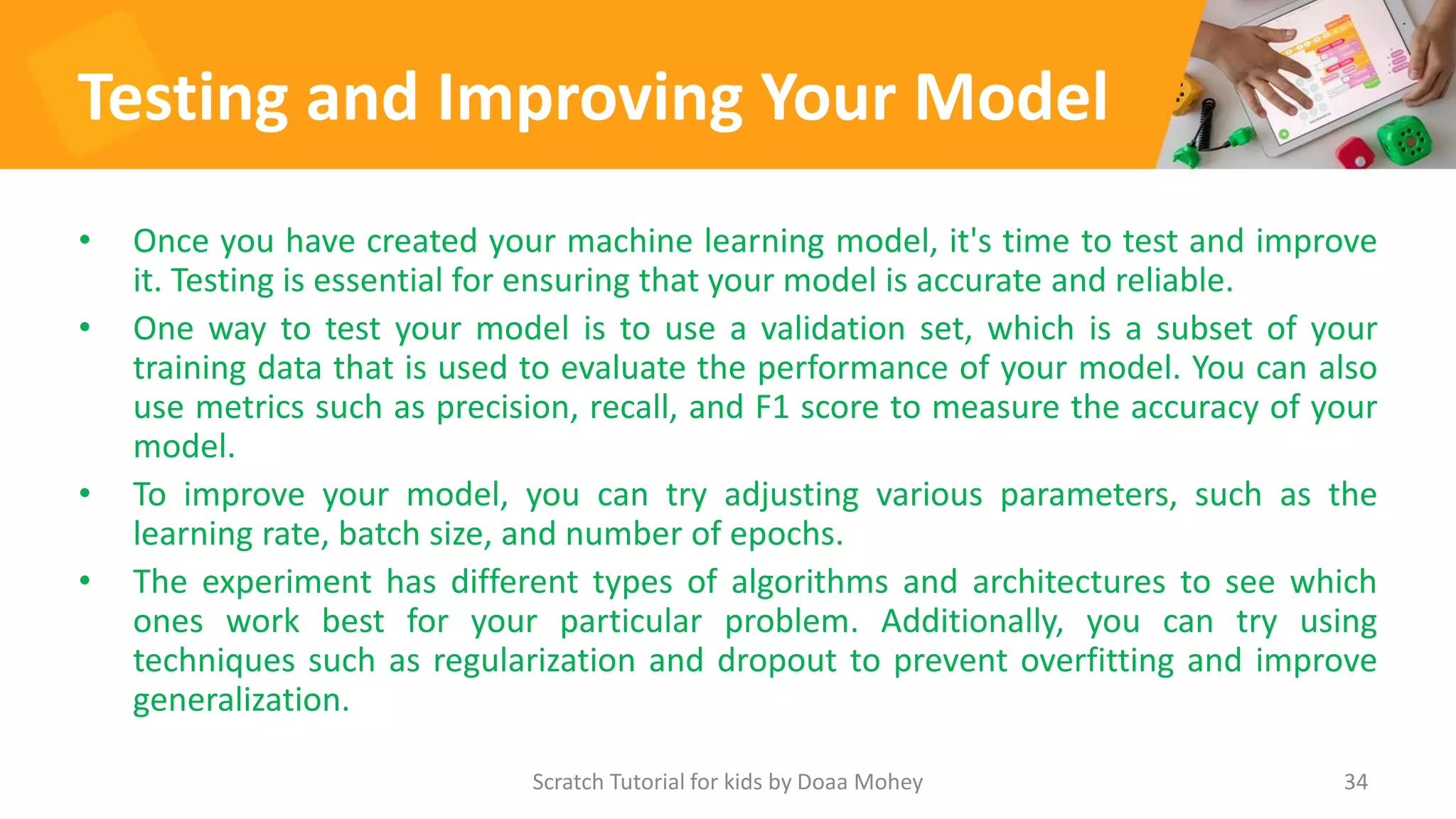 Testing and Improving Your Model
• Once you have created your machine learning model, it's time to test and improve
it. Testing is essential for ensuring that your model is accurate and reliable.
• One way to test your model is to use a validation set, which is a subset of your
training data that is used to evaluate the performance of your model. You can also
use metrics such as precision, recall, and F1 score to measure the accuracy of your
model.
• To improve your model, you can try adjusting various parameters, such as the
learning rate, batch size, and number of epochs.
• The experiment has different types of algorithms and architectures to see which
ones work best for your particular problem. Additionally, you can try using
techniques such as regularization and dropout to prevent overfitting and improve
generalization.
34
Scratch Tutorial for kids by Doaa Mohey
 