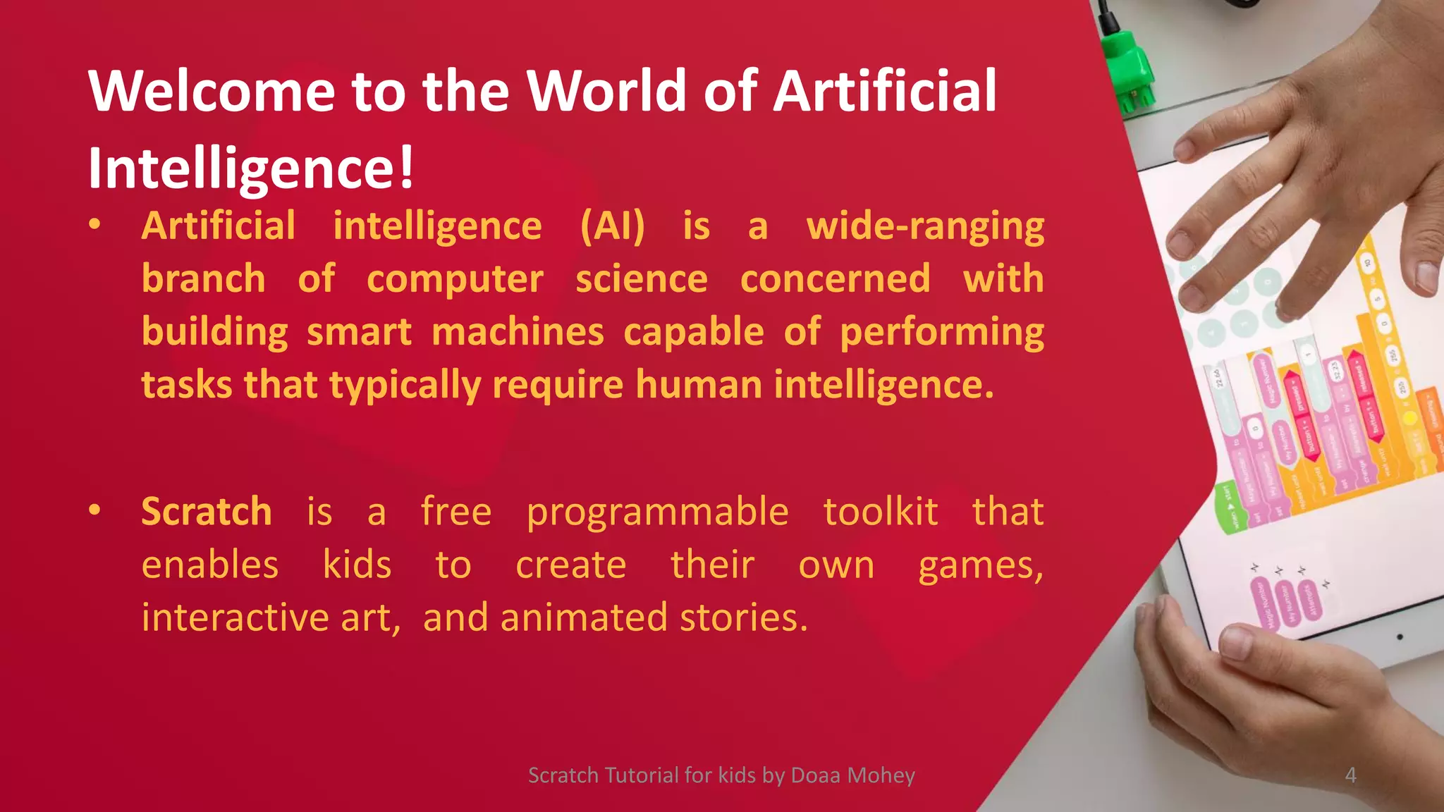 Welcome to the World of Artificial
Intelligence!
• Artificial intelligence (AI) is a wide-ranging
branch of computer science concerned with
building smart machines capable of performing
tasks that typically require human intelligence.
• Scratch is a free programmable toolkit that
enables kids to create their own games,
interactive art, and animated stories.
4
Scratch Tutorial for kids by Doaa Mohey
 