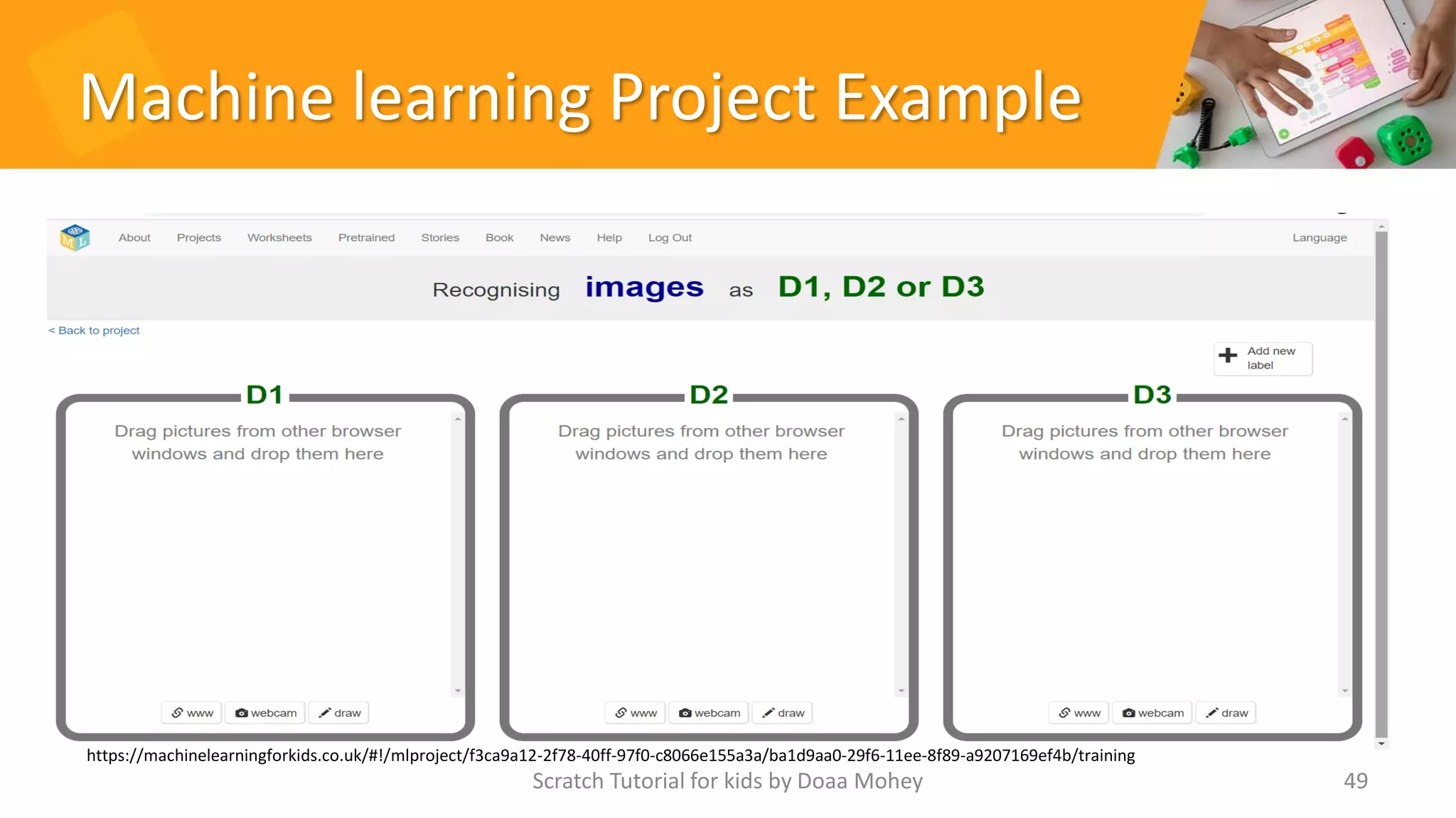 Machine learning Project Example
Scratch Tutorial for kids by Doaa Mohey 49
https://machinelearningforkids.co.uk/#!/mlproject/f3ca9a12-2f78-40ff-97f0-c8066e155a3a/ba1d9aa0-29f6-11ee-8f89-a9207169ef4b/training
 