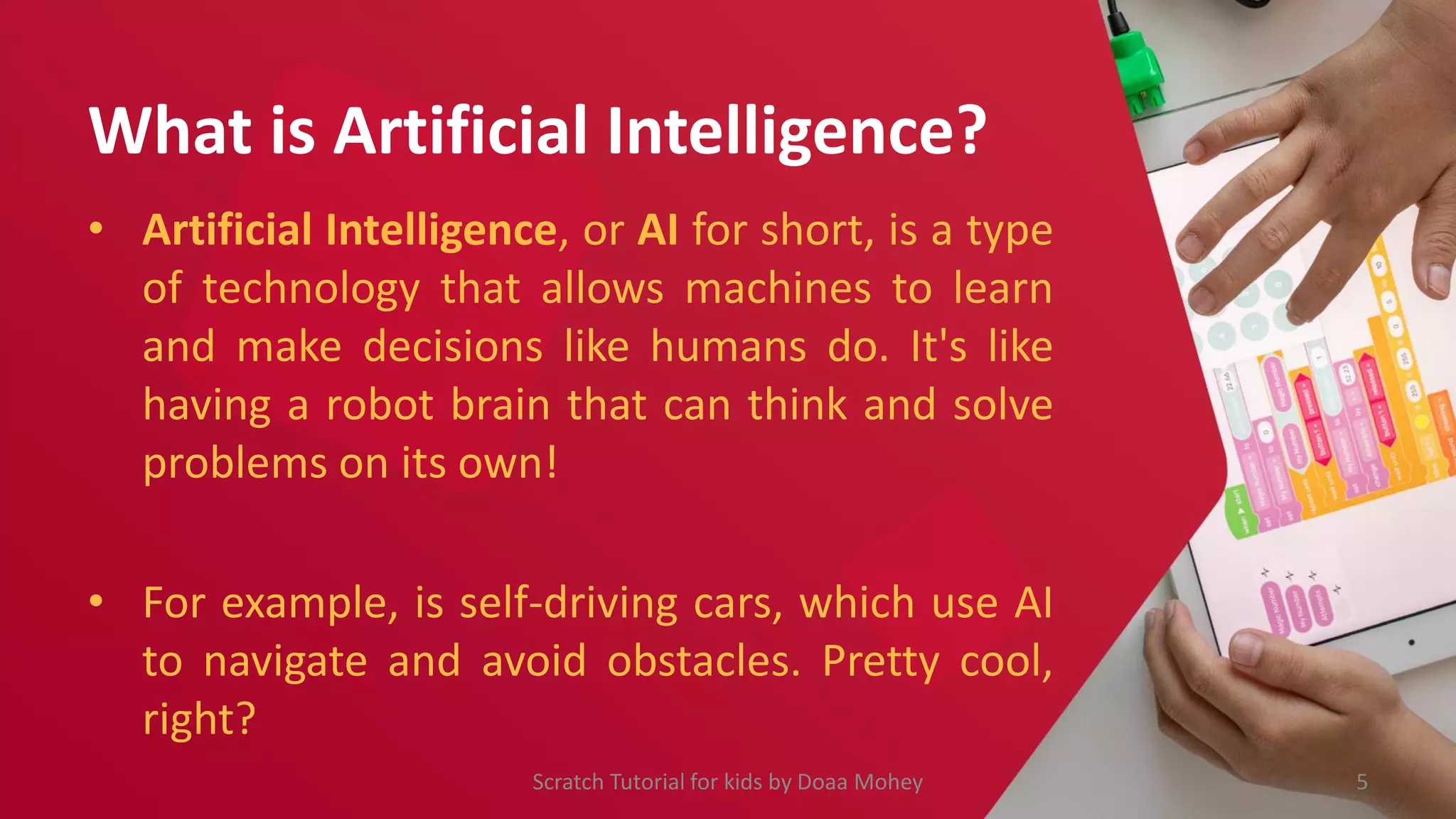 What is Artificial Intelligence?
• Artificial Intelligence, or AI for short, is a type
of technology that allows machines to learn
and make decisions like humans do. It's like
having a robot brain that can think and solve
problems on its own!
• For example, is self-driving cars, which use AI
to navigate and avoid obstacles. Pretty cool,
right?
5
Scratch Tutorial for kids by Doaa Mohey
 