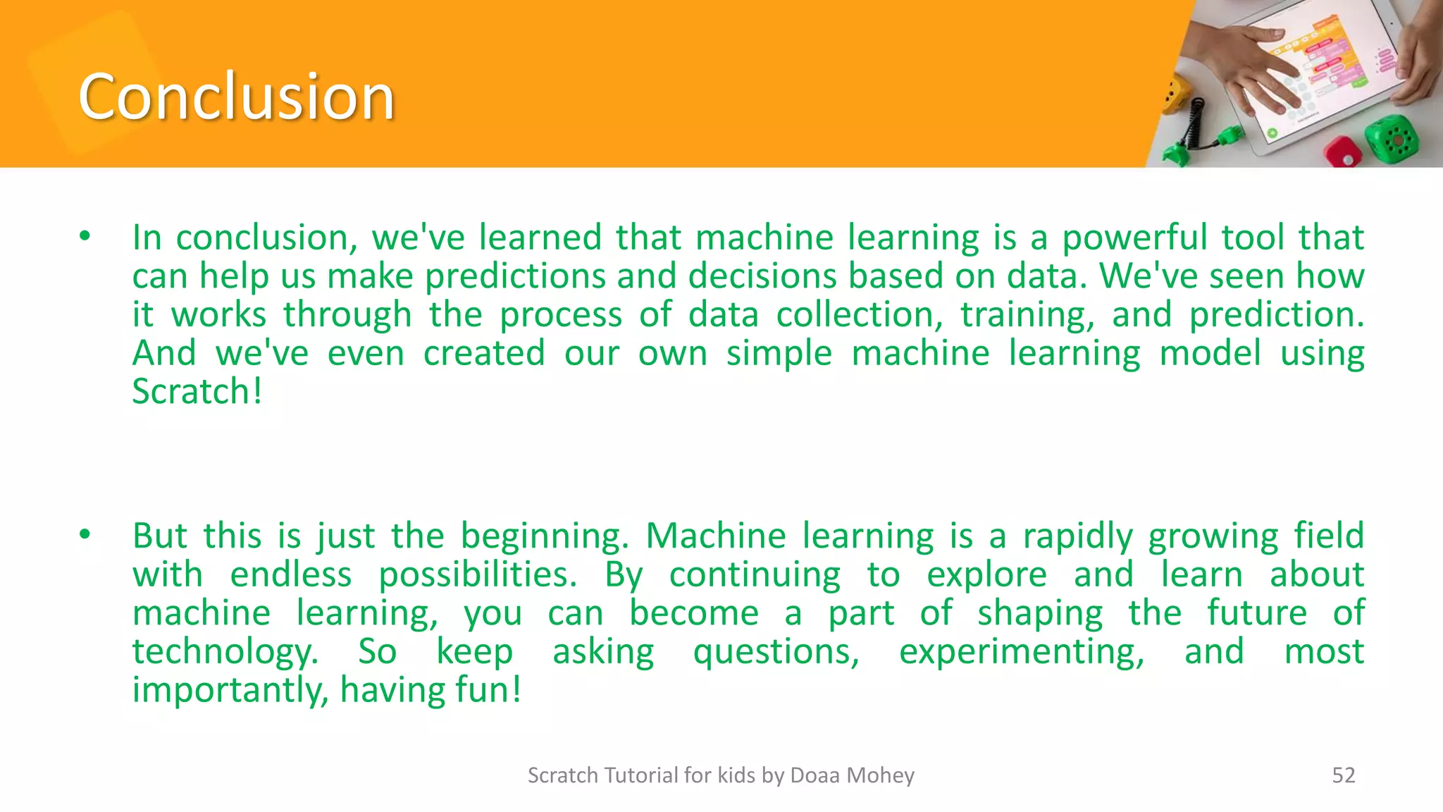 Conclusion
• In conclusion, we've learned that machine learning is a powerful tool that
can help us make predictions and decisions based on data. We've seen how
it works through the process of data collection, training, and prediction.
And we've even created our own simple machine learning model using
Scratch!
• But this is just the beginning. Machine learning is a rapidly growing field
with endless possibilities. By continuing to explore and learn about
machine learning, you can become a part of shaping the future of
technology. So keep asking questions, experimenting, and most
importantly, having fun!
Scratch Tutorial for kids by Doaa Mohey 52
 