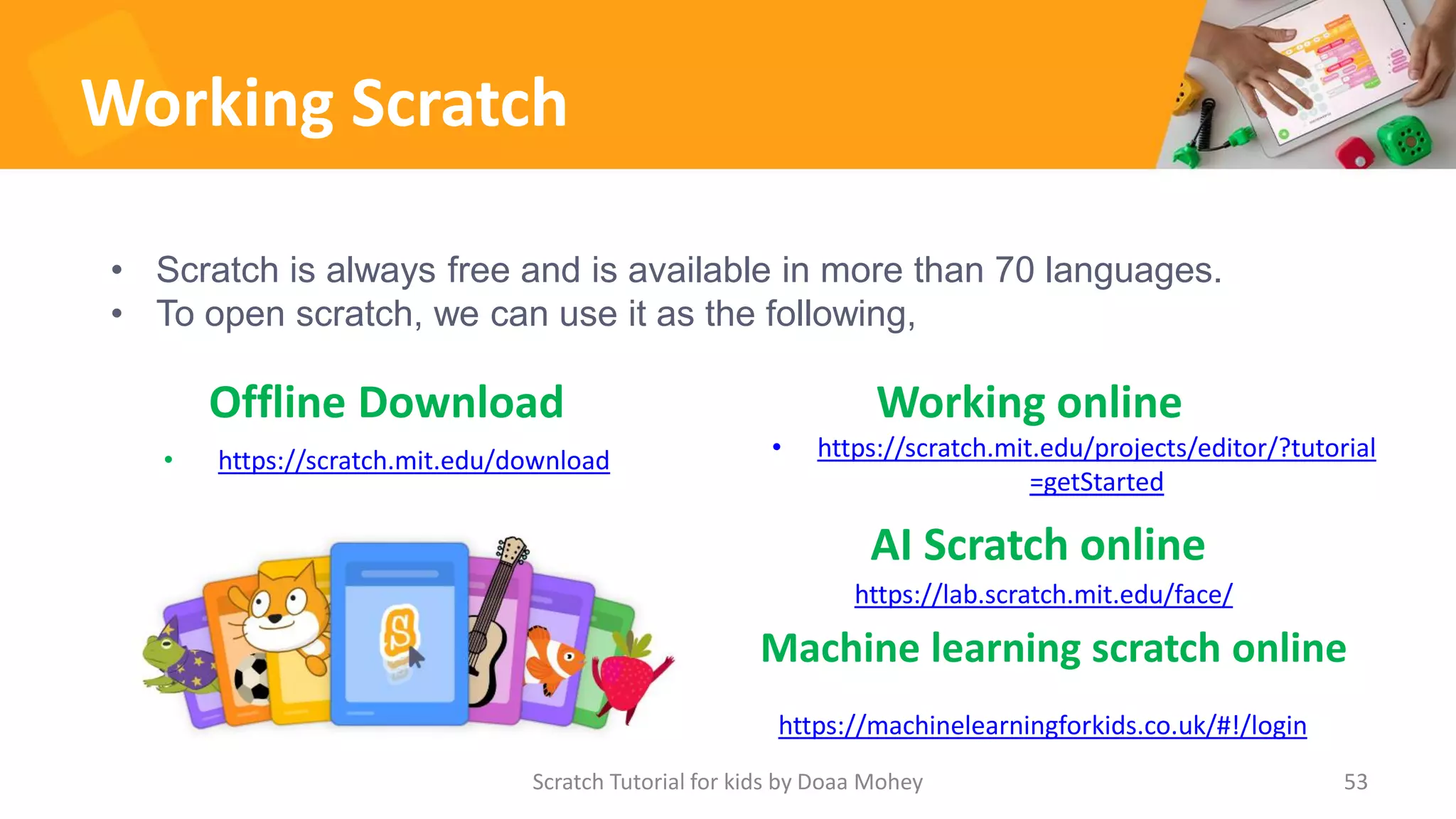 Working Scratch
Offline Download
• https://scratch.mit.edu/download
Working online
53
• Scratch is always free and is available in more than 70 languages.
• To open scratch, we can use it as the following,
Scratch Tutorial for kids by Doaa Mohey
• https://scratch.mit.edu/projects/editor/?tutorial
=getStarted
https://machinelearningforkids.co.uk/#!/login
Machine learning scratch online
https://lab.scratch.mit.edu/face/
AI Scratch online
 