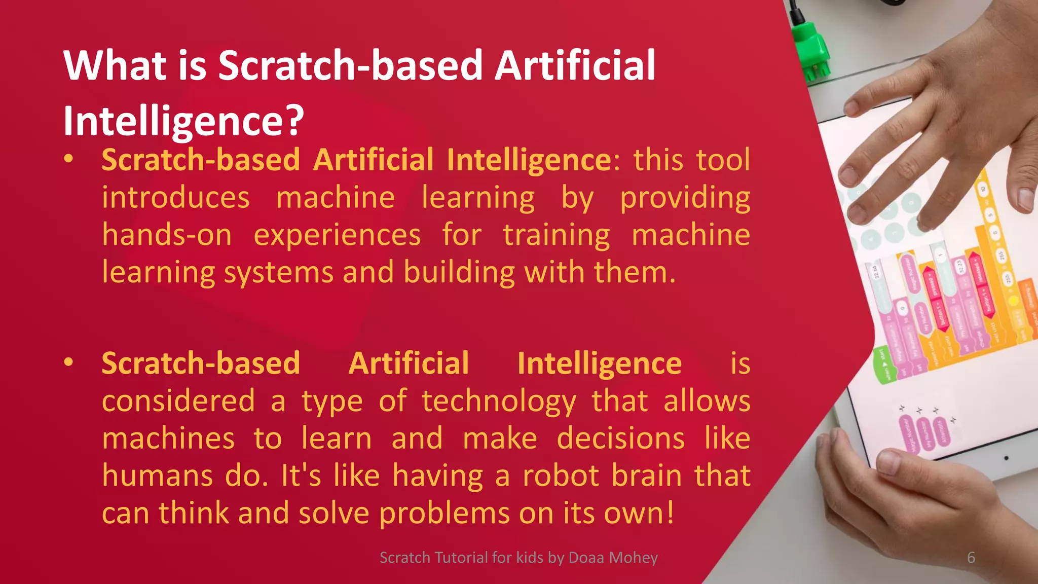 What is Scratch-based Artificial
Intelligence?
• Scratch-based Artificial Intelligence: this tool
introduces machine learning by providing
hands-on experiences for training machine
learning systems and building with them.
• Scratch-based Artificial Intelligence is
considered a type of technology that allows
machines to learn and make decisions like
humans do. It's like having a robot brain that
can think and solve problems on its own!
6
Scratch Tutorial for kids by Doaa Mohey
 