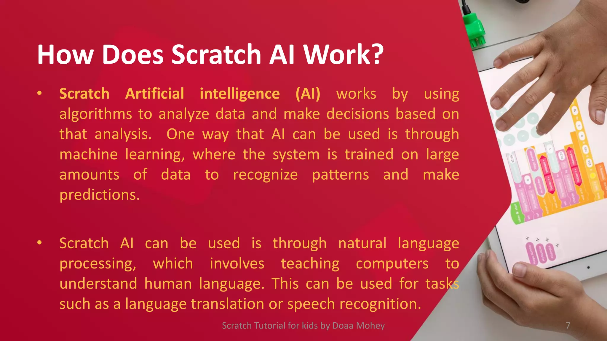 How Does Scratch AI Work?
• Scratch Artificial intelligence (AI) works by using
algorithms to analyze data and make decisions based on
that analysis. One way that AI can be used is through
machine learning, where the system is trained on large
amounts of data to recognize patterns and make
predictions.
• Scratch AI can be used is through natural language
processing, which involves teaching computers to
understand human language. This can be used for tasks
such as a language translation or speech recognition.
7
Scratch Tutorial for kids by Doaa Mohey
 