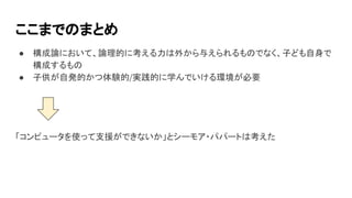 ここまでのまとめ
● 構成論において、論理的に考える力は外から与えられるものでなく、子ども自身で
構成するもの
● 子供が自発的かつ体験的/実践的に学んでいける環境が必要
「コンピュータを使って支援ができないか」とシーモア・パパートは考えた
 