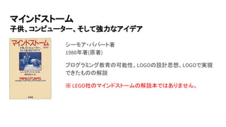 マインドストーム
子供、コンピューター、そして強力なアイデア
シーモア・パパート著
1980年著(原著)
プログラミング教育の可能性、LOGOの設計思想、LOGOで実現
できたものの解説
※ LEGO社のマインドストームの解説本ではありません。
 