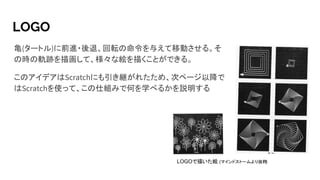 LOGO
亀(タートル)に前進・後退、回転の命令を与えて移動させる。そ
の時の軌跡を描画して、様々な絵を描くことができる。
このアイデアはScratchにも引き継がれたため、次ページ以降で
はScratchを使って、この仕組みで何を学べるかを説明する
LOGOで描いた絵 (マインドストームより抜粋)
 