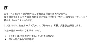 序
近年、子どもたちへのプログラミング教育が注目を集めていますが、
教育用のプログラミング言語の開発は1960年代に始まっており、時間をかけてじっくりと
積み上げられてきたものです。
この資料では、教育用のプログラミングが作られた「背景」と「思想」を解説します。
下記の理解の一助になれば幸いです。
● プログラミング教育が何であって、何ではないか
● 教える側のあるべき接し方
 
