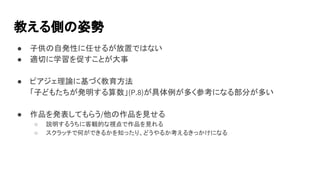 教える側の姿勢
● 子供の自発性に任せるが放置ではない
● 適切に学習を促すことが大事
● ピアジェ理論に基づく教育方法
「子どもたちが発明する算数」(P.8)が具体例が多く参考になる部分が多い
● 作品を発表してもらう/他の作品を見せる
○ 説明するうちに客観的な視点で作品を見れる
○ スクラッチで何ができるかを知ったり、どうやるか考えるきっかけになる
 